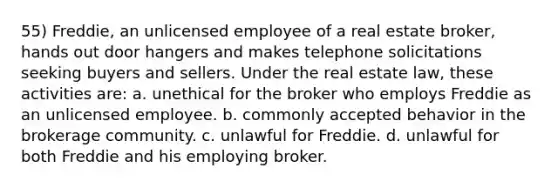 55) Freddie, an unlicensed employee of a real estate broker, hands out door hangers and makes telephone solicitations seeking buyers and sellers. Under the real estate law, these activities are: a. unethical for the broker who employs Freddie as an unlicensed employee. b. commonly accepted behavior in the brokerage community. c. unlawful for Freddie. d. unlawful for both Freddie and his employing broker.