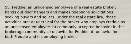 55. Freddie, an unlicensed employee of a real estate broker, hands out door hangers and makes telephone solicitations seeking buyers and sellers. Under the real estate law, these activities are: a) unethical for the broker who employs Freddie as an unlicensed employee. b) commonly accepted behavior in the brokerage community. c) unlawful for Freddie. d) unlawful for both Freddie and his employing broker.