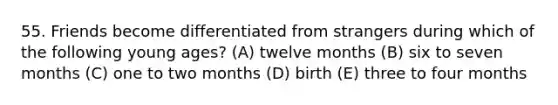 55. Friends become differentiated from strangers during which of the following young ages? (A) twelve months (B) six to seven months (C) one to two months (D) birth (E) three to four months