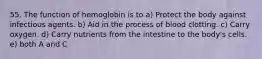 55. The function of hemoglobin is to a) Protect the body against infectious agents. b) Aid in the process of blood clotting. c) Carry oxygen. d) Carry nutrients from the intestine to the body's cells. e) both A and C