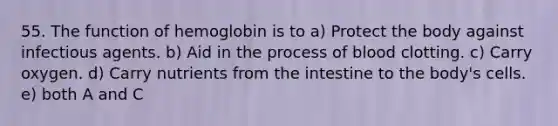 55. The function of hemoglobin is to a) Protect the body against infectious agents. b) Aid in the process of blood clotting. c) Carry oxygen. d) Carry nutrients from the intestine to the body's cells. e) both A and C