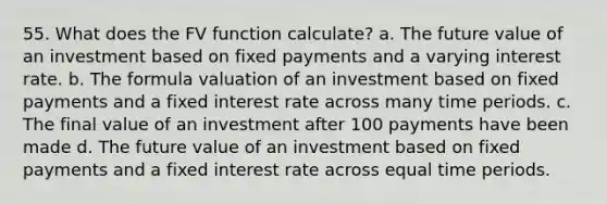 55. What does the FV function calculate? a. The future value of an investment based on fixed payments and a varying interest rate. b. The formula valuation of an investment based on fixed payments and a fixed interest rate across many time periods. c. The final value of an investment after 100 payments have been made d. The future value of an investment based on fixed payments and a fixed interest rate across equal time periods.