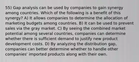 55) Gap analysis can be used by companies to gain synergy among countries. Which of the following is a benefit of this synergy? A) It allows companies to determine the allocation of marketing budgets among countries. B) It can be used to prevent sales via the gray market. C) By seeing the combined market potential among several countries, companies can determine whether there is sufficient demand to justify new product development costs. D) By analyzing the distribution gap, companies can better determine whether to handle other companies' imported products along with their own.