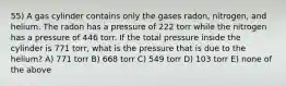 55) A gas cylinder contains only the gases radon, nitrogen, and helium. The radon has a pressure of 222 torr while the nitrogen has a pressure of 446 torr. If the total pressure inside the cylinder is 771 torr, what is the pressure that is due to the helium? A) 771 torr B) 668 torr C) 549 torr D) 103 torr E) none of the above