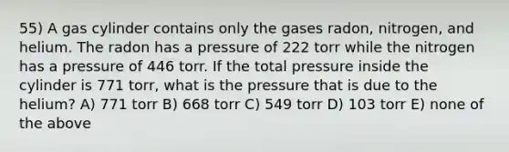 55) A gas cylinder contains only the gases radon, nitrogen, and helium. The radon has a pressure of 222 torr while the nitrogen has a pressure of 446 torr. If the total pressure inside the cylinder is 771 torr, what is the pressure that is due to the helium? A) 771 torr B) 668 torr C) 549 torr D) 103 torr E) none of the above