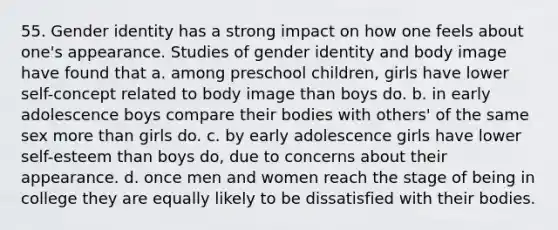 55. Gender identity has a strong impact on how one feels about one's appearance. Studies of gender identity and body image have found that a. among preschool children, girls have lower self-concept related to body image than boys do. b. in early adolescence boys compare their bodies with others' of the same sex more than girls do. c. by early adolescence girls have lower self-esteem than boys do, due to concerns about their appearance. d. once men and women reach the stage of being in college they are equally likely to be dissatisfied with their bodies.