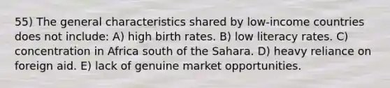 55) The general characteristics shared by low-income countries does not include: A) high birth rates. B) low literacy rates. C) concentration in Africa south of the Sahara. D) heavy reliance on foreign aid. E) lack of genuine market opportunities.