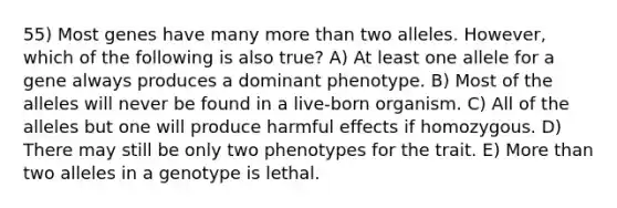 55) Most genes have many more than two alleles. However, which of the following is also true? A) At least one allele for a gene always produces a dominant phenotype. B) Most of the alleles will never be found in a live-born organism. C) All of the alleles but one will produce harmful effects if homozygous. D) There may still be only two phenotypes for the trait. E) More than two alleles in a genotype is lethal.