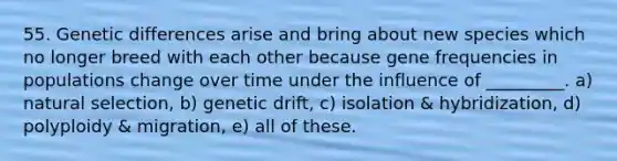 55. Genetic differences arise and bring about new species which no longer breed with each other because gene frequencies in populations change over time under the influence of _________. a) natural selection, b) genetic drift, c) isolation & hybridization, d) polyploidy & migration, e) all of these.