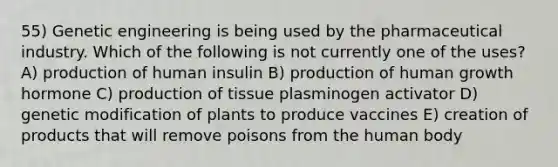 55) Genetic engineering is being used by the pharmaceutical industry. Which of the following is not currently one of the uses? A) production of human insulin B) production of human growth hormone C) production of tissue plasminogen activator D) genetic modification of plants to produce vaccines E) creation of products that will remove poisons from the human body