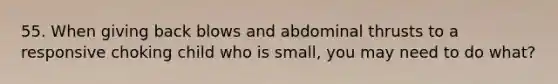 55. When giving back blows and abdominal thrusts to a responsive choking child who is small, you may need to do what?