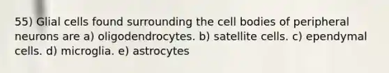 55) Glial cells found surrounding the cell bodies of peripheral neurons are a) oligodendrocytes. b) satellite cells. c) ependymal cells. d) microglia. e) astrocytes