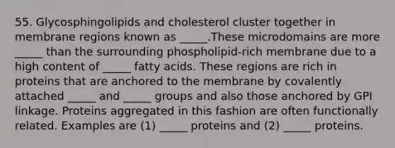 55. Glycosphingolipids and cholesterol cluster together in membrane regions known as _____.These microdomains are more _____ than the surrounding phospholipid-rich membrane due to a high content of _____ fatty acids. These regions are rich in proteins that are anchored to the membrane by covalently attached _____ and _____ groups and also those anchored by GPI linkage. Proteins aggregated in this fashion are often functionally related. Examples are (1) _____ proteins and (2) _____ proteins.