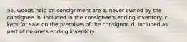 55. Goods held on consignment are a. never owned by the consignee. b. included in the consignee's ending inventory. c. kept for sale on the premises of the consignor. d. included as part of no one's ending inventory.