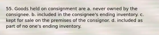 55. Goods held on consignment are a. never owned by the consignee. b. included in the consignee's ending inventory. c. kept for sale on the premises of the consignor. d. included as part of no one's ending inventory.