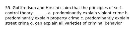 55. Gottfredson and Hirschi claim that the principles of self-control theory ______. a. predominantly explain violent crime b. predominantly explain property crime c. predominantly explain street crime d. can explain all varieties of criminal behavior