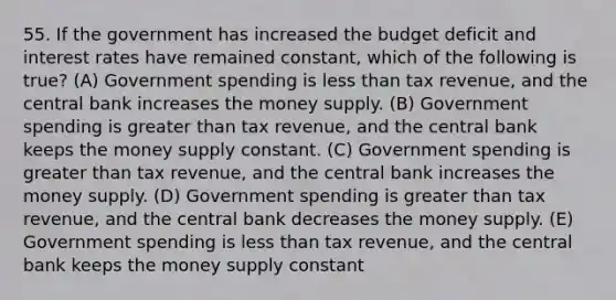 55. If the government has increased the budget deficit and interest rates have remained constant, which of the following is true? (A) Government spending is less than tax revenue, and the central bank increases the money supply. (B) Government spending is greater than tax revenue, and the central bank keeps the money supply constant. (C) Government spending is greater than tax revenue, and the central bank increases the money supply. (D) Government spending is greater than tax revenue, and the central bank decreases the money supply. (E) Government spending is less than tax revenue, and the central bank keeps the money supply constant