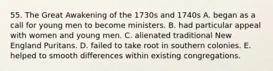 55. The Great Awakening of the 1730s and 1740s A. began as a call for young men to become ministers. B. had particular appeal with women and young men. C. alienated traditional New England Puritans. D. failed to take root in southern colonies. E. helped to smooth differences within existing congregations.