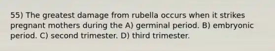 55) The greatest damage from rubella occurs when it strikes pregnant mothers during the A) germinal period. B) embryonic period. C) second trimester. D) third trimester.