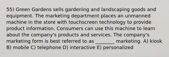 55) Green Gardens sells gardening and landscaping goods and equipment. The marketing department places an unmanned machine in the store with touchscreen technology to provide product information. Consumers can use this machine to learn about the company's products and services. The company's marketing form is best referred to as ________ marketing. A) kiosk B) mobile C) telephone D) interactive E) personalized