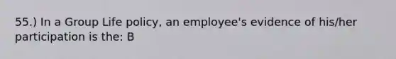 55.) In a Group Life policy, an employee's evidence of his/her participation is the: B