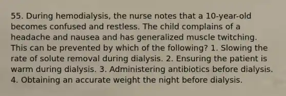 55. During hemodialysis, the nurse notes that a 10-year-old becomes confused and restless. The child complains of a headache and nausea and has generalized muscle twitching. This can be prevented by which of the following? 1. Slowing the rate of solute removal during dialysis. 2. Ensuring the patient is warm during dialysis. 3. Administering antibiotics before dialysis. 4. Obtaining an accurate weight the night before dialysis.