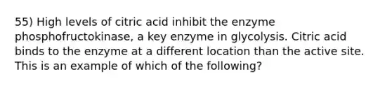 55) High levels of citric acid inhibit the enzyme phosphofructokinase, a key enzyme in glycolysis. Citric acid binds to the enzyme at a different location than the active site. This is an example of which of the following?