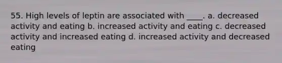 55. High levels of leptin are associated with ____. a. decreased activity and eating b. increased activity and eating c. decreased activity and increased eating d. increased activity and decreased eating