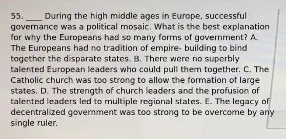 55. ____ During the high middle ages in Europe, successful governance was a political mosaic. What is the best explanation for why the Europeans had so many forms of government? A. The Europeans had no tradition of empire- building to bind together the disparate states. B. There were no superbly talented European leaders who could pull them together. C. The Catholic church was too strong to allow the formation of large states. D. The strength of church leaders and the profusion of talented leaders led to multiple regional states. E. The legacy of decentralized government was too strong to be overcome by any single ruler.