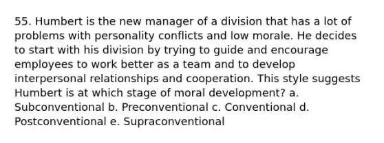 55. Humbert is the new manager of a division that has a lot of problems with personality conflicts and low morale. He decides to start with his division by trying to guide and encourage employees to work better as a team and to develop interpersonal relationships and cooperation. This style suggests Humbert is at which stage of moral development? a. Subconventional b. Preconventional c. Conventional d. Postconventional e. Supraconventional