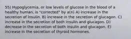 55) Hypoglycemia, or low levels of glucose in the blood of a healthy human, is "corrected" by a(n) A) increase in the secretion of insulin. B) increase in the secretion of glucagon. C) increase in the secretion of both insulin and glucagon. D) decrease in the secretion of both insulin and glucagon. E) increase in the secretion of thyroid hormones.