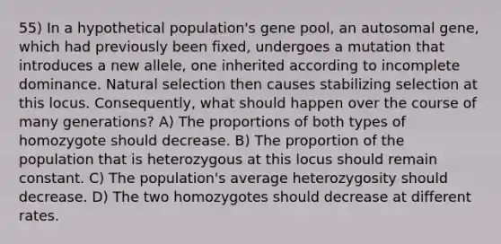 55) In a hypothetical population's gene pool, an autosomal gene, which had previously been fixed, undergoes a mutation that introduces a new allele, one inherited according to incomplete dominance. Natural selection then causes stabilizing selection at this locus. Consequently, what should happen over the course of many generations? A) The proportions of both types of homozygote should decrease. B) The proportion of the population that is heterozygous at this locus should remain constant. C) The population's average heterozygosity should decrease. D) The two homozygotes should decrease at different rates.