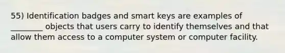 55) Identification badges and smart keys are examples of ________ objects that users carry to identify themselves and that allow them access to a computer system or computer facility.