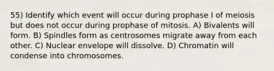 55) Identify which event will occur during prophase I of meiosis but does not occur during prophase of mitosis. A) Bivalents will form. B) Spindles form as centrosomes migrate away from each other. C) Nuclear envelope will dissolve. D) Chromatin will condense into chromosomes.