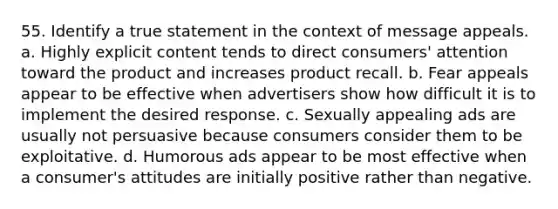 55. Identify a true statement in the context of message appeals. a. Highly explicit content tends to direct consumers' attention toward the product and increases product recall. b. Fear appeals appear to be effective when advertisers show how difficult it is to implement the desired response. c. Sexually appealing ads are usually not persuasive because consumers consider them to be exploitative. d. Humorous ads appear to be most effective when a consumer's attitudes are initially positive rather than negative.