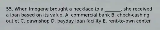 55. When Imogene brought a necklace to a _______, she received a loan based on its value. A. commercial bank B. check-cashing outlet C. pawnshop D. payday loan facility E. rent-to-own center