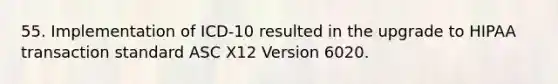 55. Implementation of ICD-10 resulted in the upgrade to HIPAA transaction standard ASC X12 Version 6020.