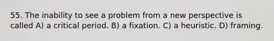 55. The inability to see a problem from a new perspective is called A) a critical period. B) a fixation. C) a heuristic. D) framing.