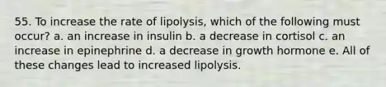 55. To increase the rate of lipolysis, which of the following must occur? a. an increase in insulin b. a decrease in cortisol c. an increase in epinephrine d. a decrease in growth hormone e. All of these changes lead to increased lipolysis.