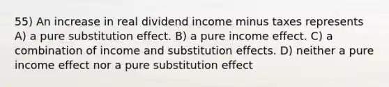 55) An increase in real dividend income minus taxes represents A) a pure substitution effect. B) a pure income effect. C) a combination of income and substitution effects. D) neither a pure income effect nor a pure substitution effect