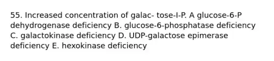 55. Increased concentration of galac- tose-I-P. A glucose-6-P dehydrogenase deficiency B. glucose-6-phosphatase deficiency C. galactokinase deficiency D. UDP-galactose epimerase deficiency E. hexokinase deficiency