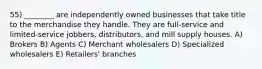 55) ________ are independently owned businesses that take title to the merchandise they handle. They are full-service and limited-service jobbers, distributors, and mill supply houses. A) Brokers B) Agents C) Merchant wholesalers D) Specialized wholesalers E) Retailers' branches