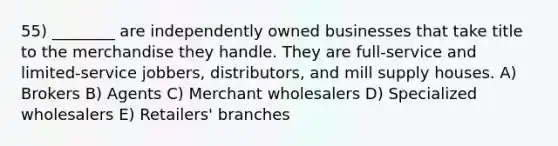 55) ________ are independently owned businesses that take title to the merchandise they handle. They are full-service and limited-service jobbers, distributors, and mill supply houses. A) Brokers B) Agents C) Merchant wholesalers D) Specialized wholesalers E) Retailers' branches