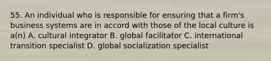 55. An individual who is responsible for ensuring that a firm's business systems are in accord with those of the local culture is a(n) A. cultural integrator B. global facilitator C. international transition specialist D. global socialization specialist