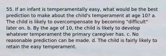 55. If an infant is temperamentally easy, what would be the best prediction to make about the child's temperament at age 10? a. The child is likely to overcompensate by becoming "difficult" later on. b. By the age of 10, the child is likely to develop whatever temperament the primary caregiver has. c. No reasonable prediction can be made. d. The child is fairly likely to retain the easy temperament.