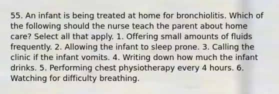 55. An infant is being treated at home for bronchiolitis. Which of the following should the nurse teach the parent about home care? Select all that apply. 1. Offering small amounts of fluids frequently. 2. Allowing the infant to sleep prone. 3. Calling the clinic if the infant vomits. 4. Writing down how much the infant drinks. 5. Performing chest physiotherapy every 4 hours. 6. Watching for difficulty breathing.