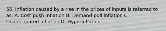 55. Inflation caused by a rise in the prices of inputs is referred to as: A. Cost-push inflation B. Demand-pull inflation C. Unanticipated inflation D. Hyperinflation