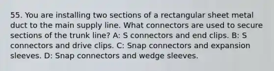 55. You are installing two sections of a rectangular sheet metal duct to the main supply line. What connectors are used to secure sections of the trunk line? A: S connectors and end clips. B: S connectors and drive clips. C: Snap connectors and expansion sleeves. D: Snap connectors and wedge sleeves.