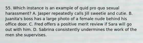 55. Which instance is an example of quid pro quo sexual harassment? A. Jasper repeatedly calls Jill sweetie and cutie. B. Juanita's boss has a large photo of a female nude behind his office door. C. Fred offers a positive merit review if Sara will go out with him. D. Sabrina consistently undermines the work of the men she supervises.