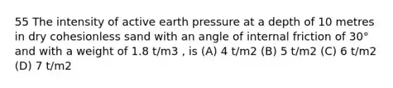 55 The intensity of active earth pressure at a depth of 10 metres in dry cohesionless sand with an angle of internal friction of 30° and with a weight of 1.8 t/m3 , is (A) 4 t/m2 (B) 5 t/m2 (C) 6 t/m2 (D) 7 t/m2